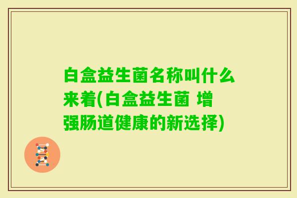 白盒益生菌名称叫什么来着(白盒益生菌 增强肠道健康的新选择) 白盒益生菌名称叫什么来着(白盒益生菌 增强肠道健康的新选择)
