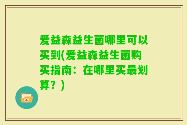 爱益森益生菌哪里可以买到(爱益森益生菌购买指南:在哪里买划算?) 爱益森益生菌哪里可以买到(爱益森益生菌购买指南:在哪里买划算?)