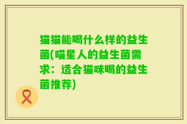 猫猫能喝什么样的益生菌(喵星人的益生菌需求:适合猫咪喝的益生菌推荐) 猫猫能喝什么样的益生菌(喵星人的益生菌需求:适合猫咪喝的益生菌推荐)