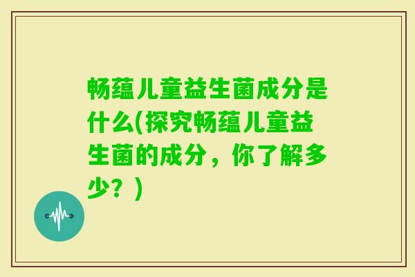 畅蕴儿童益生菌成分是什么(探究畅蕴儿童益生菌的成分,你了解多少?) 畅蕴儿童益生菌成分是什么(探究畅蕴儿童益生菌的成分,你了解多少?)