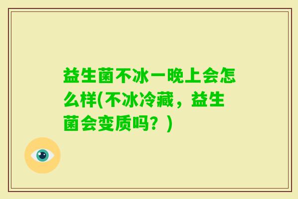 益生菌不冰一晚上会怎么样(不冰冷藏,益生菌会变质吗?) 益生菌不冰一晚上会怎么样(不冰冷藏,益生菌会变质吗?)