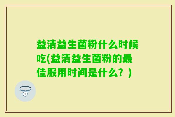 益清益生菌粉什么时候吃(益清益生菌粉的佳服用时间是什么?) 益清益生菌粉什么时候吃(益清益生菌粉的佳服用时间是什么?)