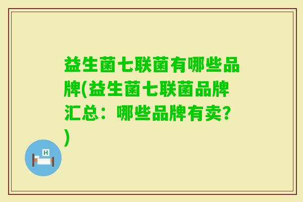 益生菌七联菌有哪些品牌(益生菌七联菌品牌汇总:哪些品牌有卖?) 益生菌七联菌有哪些品牌(益生菌七联菌品牌汇总:哪些品牌有卖?)
