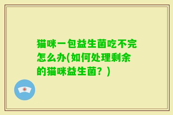 猫咪一包益生菌吃不完怎么办(如何处理剩余的猫咪益生菌?) 猫咪一包益生菌吃不完怎么办(如何处理剩余的猫咪益生菌?)