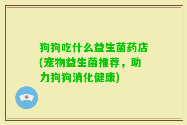 狗狗吃什么益生菌药店(宠物益生菌推荐,助力狗狗消化健康) 狗狗吃什么益生菌药店(宠物益生菌推荐,助力狗狗消化健康)