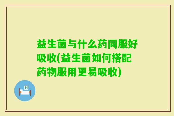 益生菌与什么药同服好吸收(益生菌如何搭配服用更易吸收) 益生菌与什么药同服好吸收(益生菌如何搭配服用更易吸收)