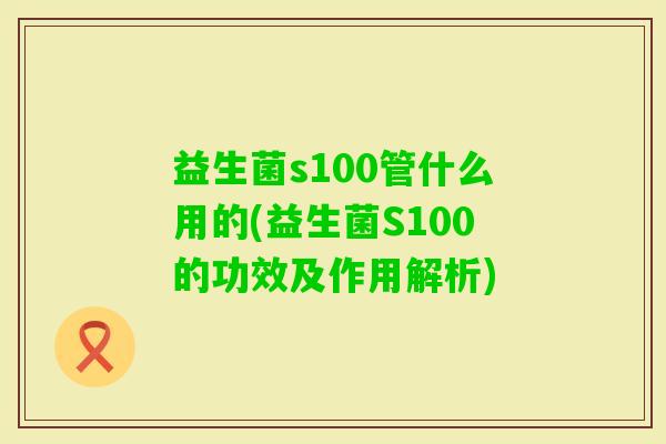 益生菌s100管什么用的(益生菌S100的功效及作用解析) 益生菌s100管什么用的(益生菌S100的功效及作用解析)