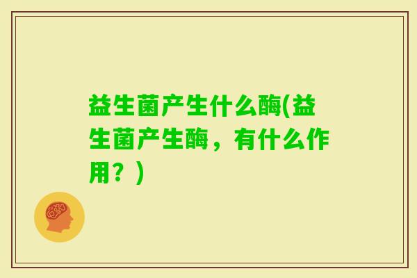 益生菌产生什么酶(益生菌产生酶,有什么作用?) 益生菌产生什么酶(益生菌产生酶,有什么作用?)