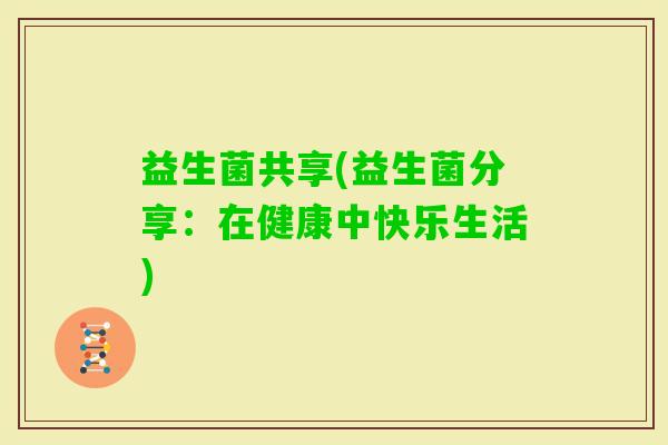 益生菌共享(益生菌分享:在健康中快乐生活) 益生菌共享(益生菌分享:在健康中快乐生活)