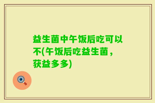 益生菌中午饭后吃可以不(午饭后吃益生菌,获益多多) 益生菌中午饭后吃可以不(午饭后吃益生菌,获益多多)