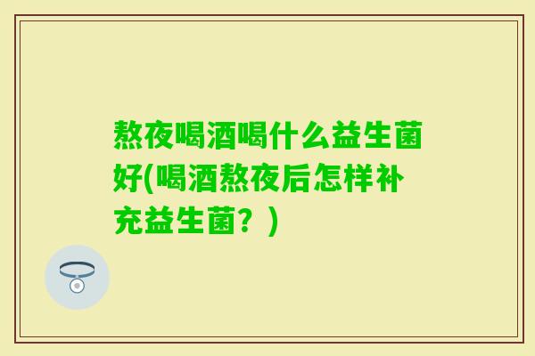 熬夜喝酒喝什么益生菌好(喝酒熬夜后怎样补充益生菌？)