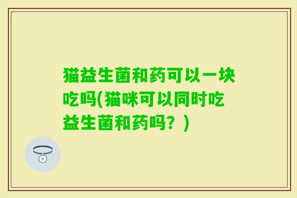 猫益生菌和药可以一块吃吗(猫咪可以同时吃益生菌和药吗？)