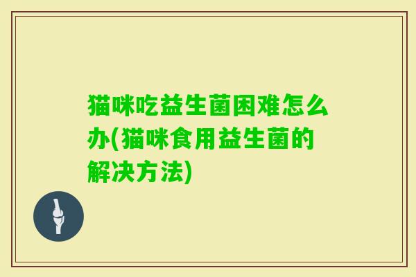 猫咪吃益生菌困难怎么办(猫咪食用益生菌的解决方法) 猫咪吃益生菌困难怎么办(猫咪食用益生菌的解决方法)