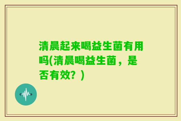 清晨起来喝益生菌有用吗(清晨喝益生菌,是否有效?) 清晨起来喝益生菌有用吗(清晨喝益生菌,是否有效?)
