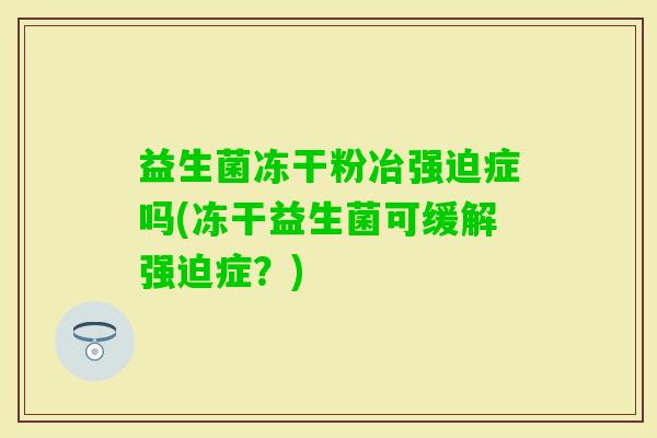 益生菌冻干粉冶强迫症吗(冻干益生菌可缓解强迫症?) 益生菌冻干粉冶强迫症吗(冻干益生菌可缓解强迫症?)