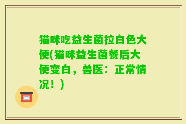 猫咪吃益生菌拉白色大便(猫咪益生菌餐后大便变白,兽医:正常情况!) 猫咪吃益生菌拉白色大便(猫咪益生菌餐后大便变白,兽医:正常情况!)