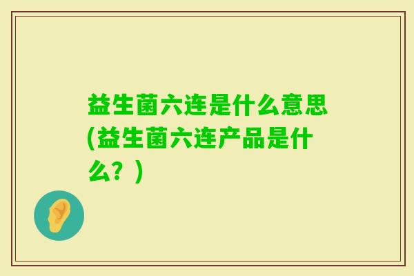 益生菌六连是什么意思(益生菌六连产品是什么?) 益生菌六连是什么意思(益生菌六连产品是什么?)