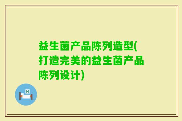 益生菌产品陈列造型(打造完美的益生菌产品陈列设计) 益生菌产品陈列造型(打造完美的益生菌产品陈列设计)