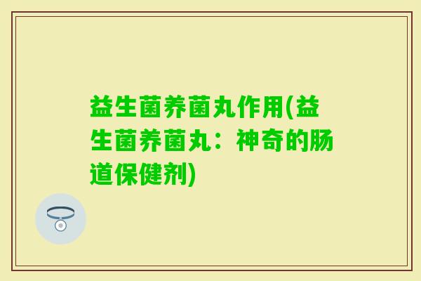 益生菌养菌丸作用(益生菌养菌丸:神奇的肠道保健剂) 益生菌养菌丸作用(益生菌养菌丸:神奇的肠道保健剂)