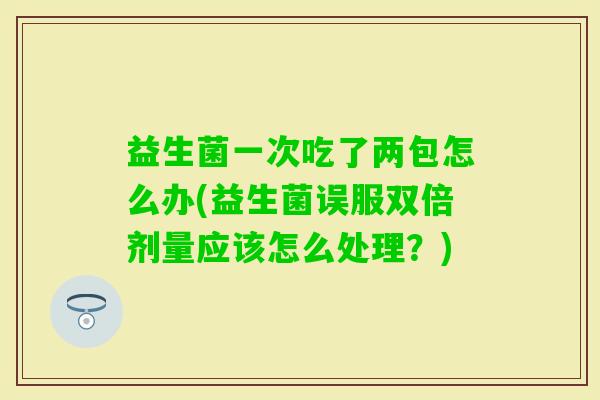 益生菌一次吃了两包怎么办(益生菌误服双倍剂量应该怎么处理?) 益生菌一次吃了两包怎么办(益生菌误服双倍剂量应该怎么处理?)