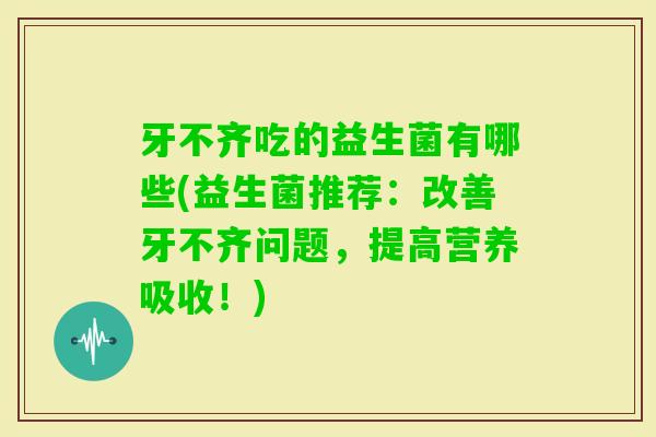 牙不齐吃的益生菌有哪些(益生菌推荐:改善牙不齐问题,提高营养吸收!) 牙不齐吃的益生菌有哪些(益生菌推荐:改善牙不齐问题,提高营养吸收!)