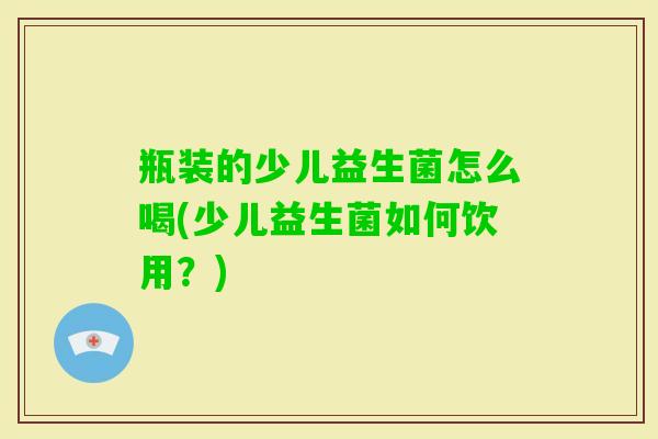 瓶装的少儿益生菌怎么喝(少儿益生菌如何饮用?) 瓶装的少儿益生菌怎么喝(少儿益生菌如何饮用?)