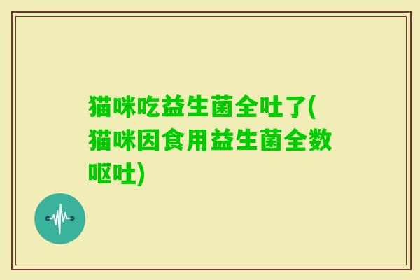 猫咪吃益生菌全吐了(猫咪因食用益生菌全数) 猫咪吃益生菌全吐了(猫咪因食用益生菌全数)