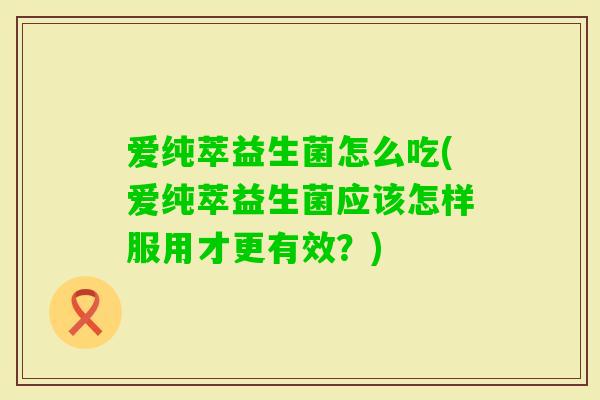 爱纯萃益生菌怎么吃(爱纯萃益生菌应该怎样服用才更有效?) 爱纯萃益生菌怎么吃(爱纯萃益生菌应该怎样服用才更有效?)