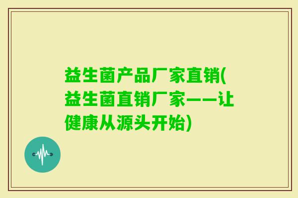 益生菌产品厂家直销(益生菌直销厂家——让健康从源头开始) 益生菌产品厂家直销(益生菌直销厂家——让健康从源头开始)