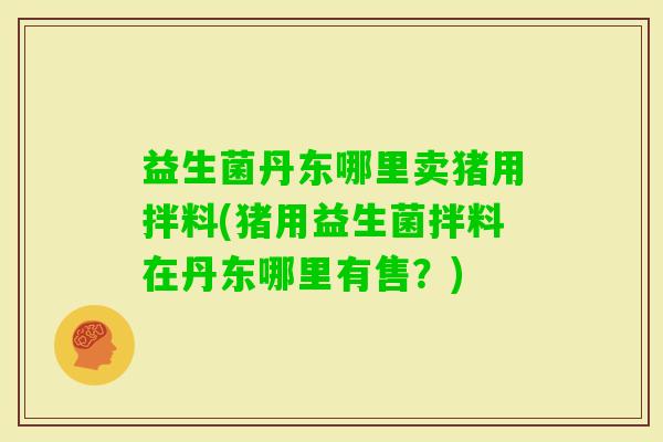 益生菌丹东哪里卖猪用拌料(猪用益生菌拌料在丹东哪里有售?) 益生菌丹东哪里卖猪用拌料(猪用益生菌拌料在丹东哪里有售?)