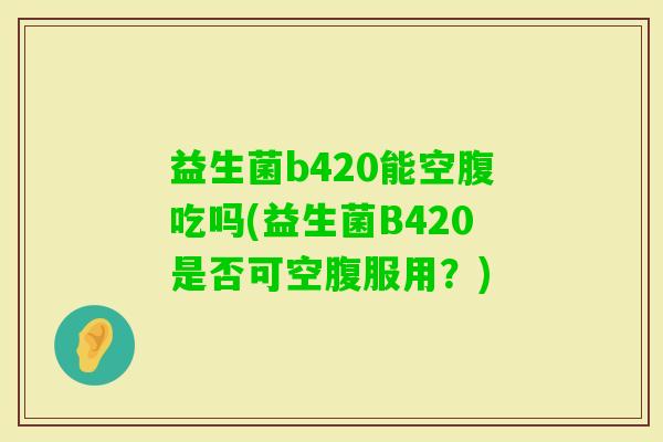 益生菌b420能空腹吃吗(益生菌B420是否可空腹服用?) 益生菌b420能空腹吃吗(益生菌B420是否可空腹服用?)