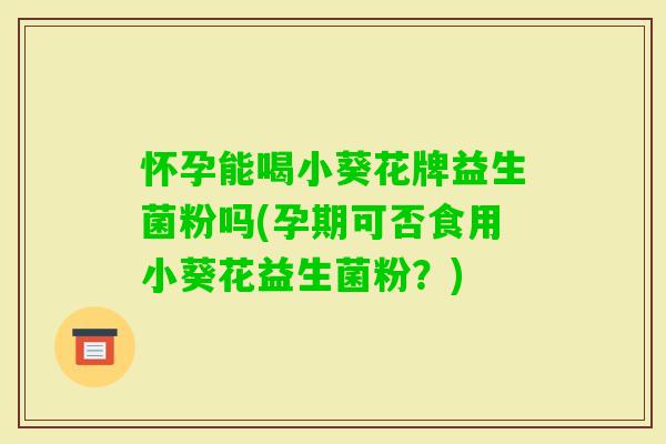怀孕能喝小葵花牌益生菌粉吗(孕期可否食用小葵花益生菌粉?) 怀孕能喝小葵花牌益生菌粉吗(孕期可否食用小葵花益生菌粉?)