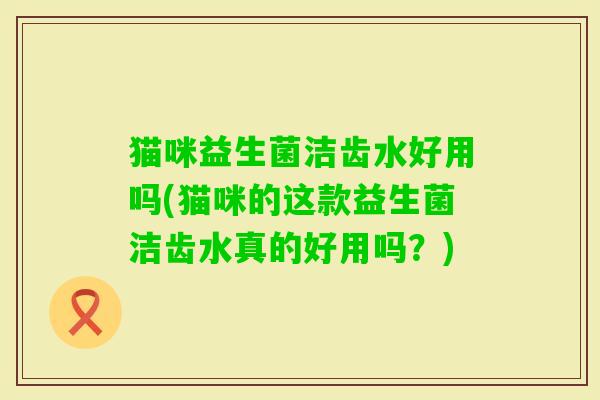 猫咪益生菌洁齿水好用吗(猫咪的这款益生菌洁齿水真的好用吗?) 猫咪益生菌洁齿水好用吗(猫咪的这款益生菌洁齿水真的好用吗?)