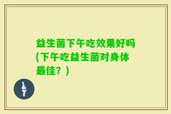 益生菌下午吃效果好吗(下午吃益生菌对身体佳?) 益生菌下午吃效果好吗(下午吃益生菌对身体佳?)