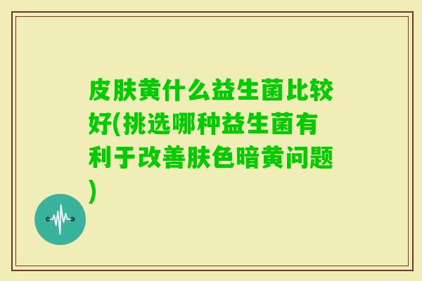 黄什么益生菌比较好(挑选哪种益生菌有利于改善肤色暗黄问题) 黄什么益生菌比较好(挑选哪种益生菌有利于改善肤色暗黄问题)