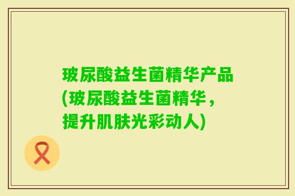 玻尿酸益生菌精华产品(玻尿酸益生菌精华,提升光彩动人) 玻尿酸益生菌精华产品(玻尿酸益生菌精华,提升光彩动人)