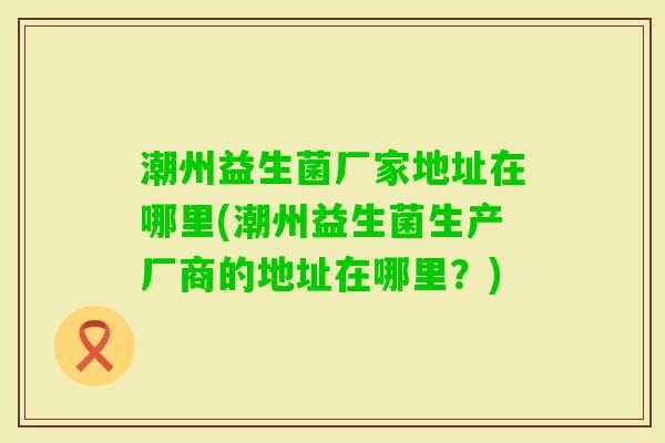 潮州益生菌厂家地址在哪里(潮州益生菌生产厂商的地址在哪里?) 潮州益生菌厂家地址在哪里(潮州益生菌生产厂商的地址在哪里?)