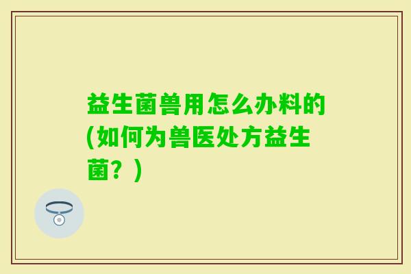 益生菌兽用怎么办料的(如何为兽医处方益生菌?) 益生菌兽用怎么办料的(如何为兽医处方益生菌?)