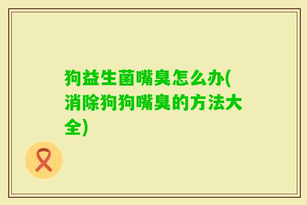 狗益生菌嘴臭怎么办(消除狗狗嘴臭的方法大全) 狗益生菌嘴臭怎么办(消除狗狗嘴臭的方法大全)