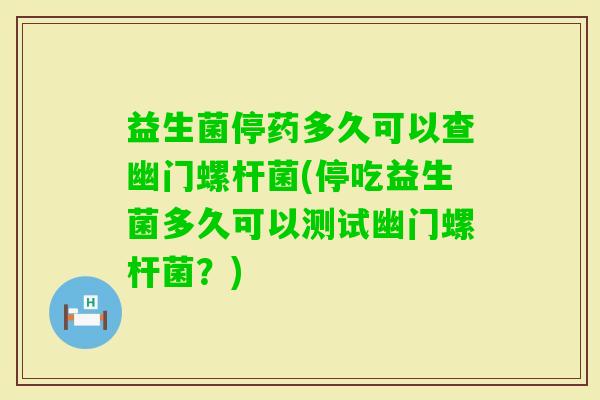 益生菌停药多久可以查幽门螺杆菌(停吃益生菌多久可以测试幽门螺杆菌?) 益生菌停药多久可以查幽门螺杆菌(停吃益生菌多久可以测试幽门螺杆菌?)