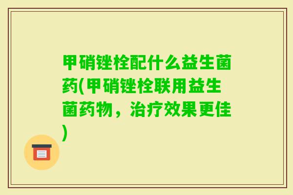 甲硝锉栓配什么益生菌药(甲硝锉栓联用益生菌,效果更佳) 甲硝锉栓配什么益生菌药(甲硝锉栓联用益生菌,效果更佳)