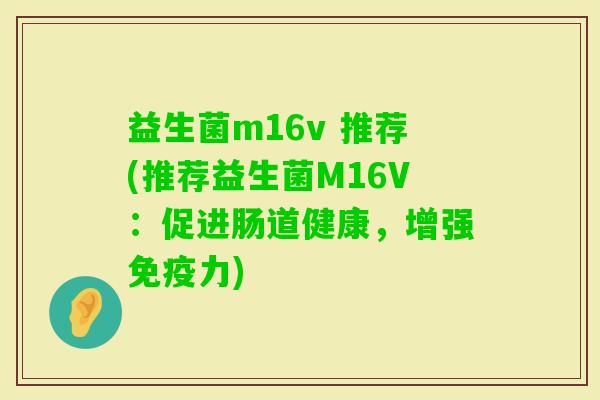 益生菌m16v 推荐(推荐益生菌M16V:促进肠道健康,增强力) 益生菌m16v 推荐(推荐益生菌M16V:促进肠道健康,增强力)