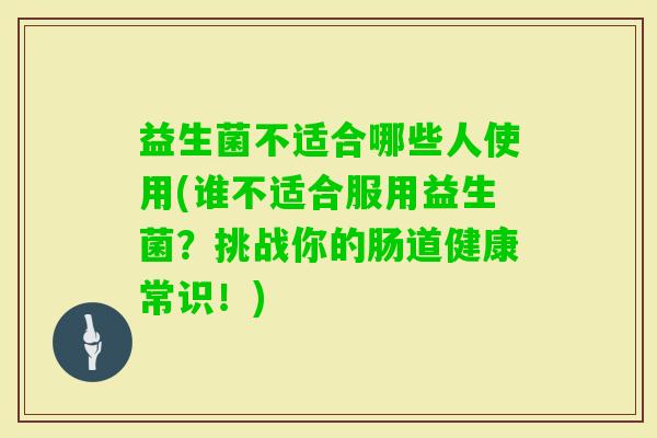 益生菌不适合哪些人使用(谁不适合服用益生菌?挑战你的肠道健康常识!) 益生菌不适合哪些人使用(谁不适合服用益生菌?挑战你的肠道健康常识!)