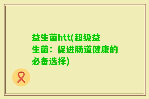 益生菌htt(超级益生菌:促进肠道健康的必备选择) 益生菌htt(超级益生菌:促进肠道健康的必备选择)