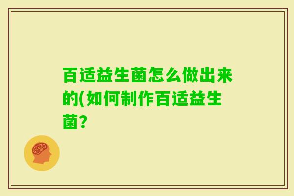 百适益生菌怎么做出来的(如何制作百适益生菌? 百适益生菌怎么做出来的(如何制作百适益生菌?