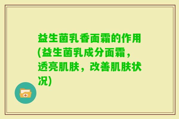 益生菌乳香面霜的作用(益生菌乳成分面霜,透亮,改善状况) 益生菌乳香面霜的作用(益生菌乳成分面霜,透亮,改善状况)
