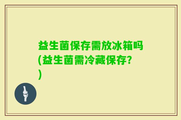 益生菌保存需放冰箱吗(益生菌需冷藏保存？)