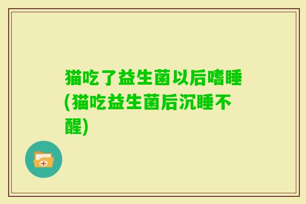 猫吃了益生菌以后嗜睡(猫吃益生菌后沉睡不醒) 猫吃了益生菌以后嗜睡(猫吃益生菌后沉睡不醒)