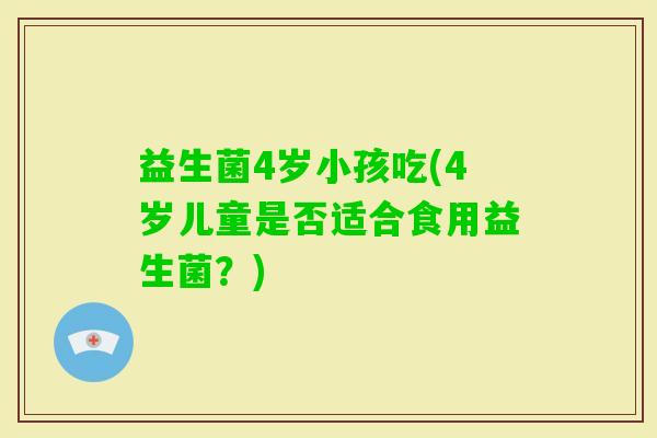 益生菌4岁小孩吃(4岁儿童是否适合食用益生菌?) 益生菌4岁小孩吃(4岁儿童是否适合食用益生菌?)