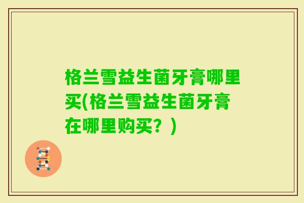 格兰雪益生菌牙膏哪里买(格兰雪益生菌牙膏在哪里购买?) 格兰雪益生菌牙膏哪里买(格兰雪益生菌牙膏在哪里购买?)